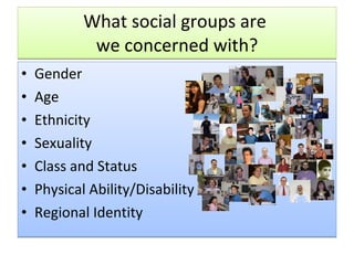 What social groups are  we concerned with? Gender Age Ethnicity Sexuality Class and Status Physical Ability/Disability Regional Identity 