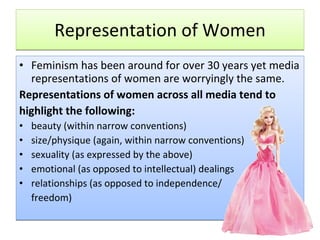 Representation of Women Feminism has been around for over 30 years yet media representations of women are worryingly the same. Representations of women across all media tend to highlight the following: beauty (within narrow conventions)  size/physique (again, within narrow conventions)  sexuality (as expressed by the above)  emotional (as opposed to intellectual) dealings  relationships (as opposed to independence/ freedom)  