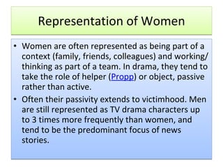 Representation of Women Women are often represented as being part of a context (family, friends, colleagues) and working/thinking as part of a team. In drama, they tend to take the role of helper ( Propp ) or object, passive rather than active. Often their passivity extends to victimhood. Men are still represented as TV drama characters up to 3 times more frequently than women, and tend to be the predominant focus of news stories.  