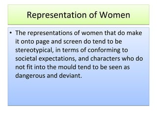 Representation of Women The representations of women that do make it onto page and screen do tend to be stereotypical, in terms of conforming to societal expectations, and characters who do not fit into the mould tend to be seen as dangerous and deviant.  