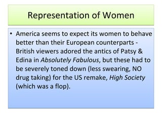 Representation of Women America seems to expect its women to behave better than their European counterparts - British viewers adored the antics of Patsy & Edina in  Absolutely Fabulous , but these had to be severely toned down (less swearing, NO drug taking) for the US remake,  High Society  (which was a flop).   