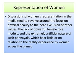 Representation of Women Discussions of women's representation in the media tend to revolve around the focus on physical beauty to the near-exclusion of other values, the lack of powerful female role models, and the extremely artificial nature of such portrayals, which bear little or no relation to the reality experience by women across the planet.  