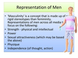 Representation of Men 'Masculinity' is a concept that is made up of more rigid stereotypes than femininity. Representations of men across all media tend to focus on the following: Strength - physical and intellectual  Power  Sexual attractiveness (which may be based on the above)  Physique  Independence (of thought, action)  