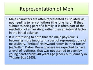 Representation of Men Male characters are often represented as isolated, as not needing to rely on others (the lone hero). If they submit to being part of a family, it is often part of the resolution of a narrative, rather than an integral factor in the initial balance.  It is interesting to note that the male physique is becoming more important a part of representations of masculinity. 'Serious' Hollywood actors in their forties (eg Willem Dafoe, Kevin Spacey) are expected to have a level of 'buffness' that was not aspired to even by young heart-throbs 40 years ago (check out Connery in  Thunderball  1965). 