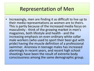 Representation of Men Increasingly, men are finding it as difficult to live up to their media representations as women are to theirs. This is partly because of the increased media focus on masculinity - think of the growing market in men's magazines, both lifestyle and health - and the increasing emphasis on even ordinary white collar male workers (who used to sport their beer-gut with pride) having the muscle definition of a professional swimmer. Anorexia in teenage males has increased alarmingly in recent years, and recent high school shootings have been the result of extreme body consciousness among the same demographic group. 