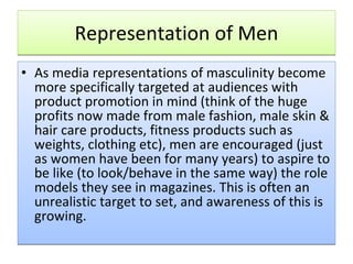 Representation of Men As media representations of masculinity become more specifically targeted at audiences with product promotion in mind (think of the huge profits now made from male fashion, male skin & hair care products, fitness products such as weights, clothing etc), men are encouraged (just as women have been for many years) to aspire to be like (to look/behave in the same way) the role models they see in magazines. This is often an unrealistic target to set, and awareness of this is growing.  