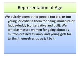 Representation of Age We quickly deem other people too old, or too young, or criticise them for being immature or fuddy-duddy (conservative and dull). We criticise mature women for going about as mutton dressed as lamb, and young girls for tarting themselves up as jail bait.  