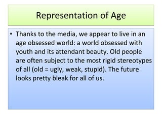 Representation of Age Thanks to the media, we appear to live in an age obsessed world: a world obsessed with youth and its attendant beauty. Old people are often subject to the most rigid stereotypes of all (old = ugly, weak, stupid). The future looks pretty bleak for all of us. 