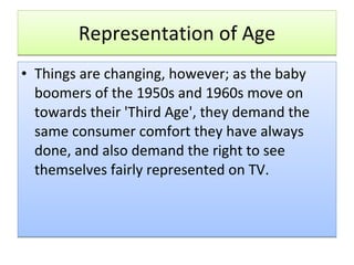 Representation of Age Things are changing, however; as the baby boomers of the 1950s and 1960s move on towards their 'Third Age', they demand the same consumer comfort they have always done, and also demand the right to see themselves fairly represented on TV.  