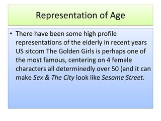 Representation of Age There have been some high profile representations of the elderly in recent years US sitcom The Golden Girls is perhaps one of the most famous, centering on 4 female characters all determinedly over 50 (and it can make  Sex & The City  look like  Sesame Street. 