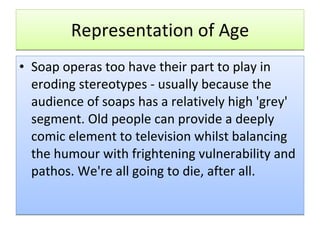Representation of Age Soap operas too have their part to play in eroding stereotypes - usually because the audience of soaps has a relatively high 'grey' segment. Old people can provide a deeply comic element to television whilst balancing the humour with frightening vulnerability and pathos. We're all going to die, after all. 