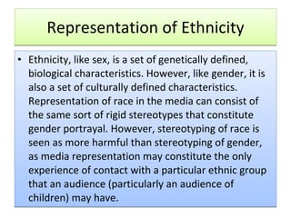 Representation of Ethnicity Ethnicity, like sex, is a set of genetically defined, biological characteristics. However, like gender, it is also a set of culturally defined characteristics. Representation of race in the media can consist of the same sort of rigid stereotypes that constitute gender portrayal. However, stereotyping of race is seen as more harmful than stereotyping of gender, as media representation may constitute the only experience of contact with a particular ethnic group that an audience (particularly an audience of children) may have.  