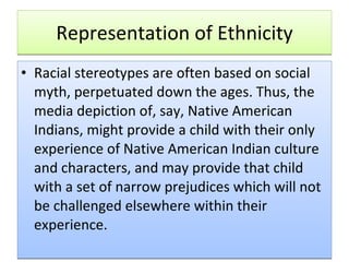 Representation of Ethnicity Racial stereotypes are often based on social myth, perpetuated down the ages. Thus, the media depiction of, say, Native American Indians, might provide a child with their only experience of Native American Indian culture and characters, and may provide that child with a set of narrow prejudices which will not be challenged elsewhere within their experience.  