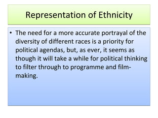 Representation of Ethnicity The need for a more accurate portrayal of the diversity of different races is a priority for political agendas, but, as ever, it seems as though it will take a while for political thinking to filter through to programme and film-making. 