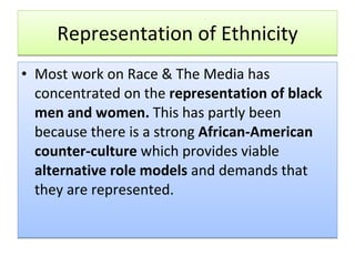 Representation of Ethnicity Most work on Race & The Media has concentrated on the  representation of black men and women.  This has partly been because there is a strong  African-American counter-culture  which provides viable  alternative role models  and demands that they are represented.  