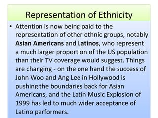 Representation of Ethnicity Attention is now being paid to the representation of other ethnic groups, notably  Asian Americans  and  Latinos , who represent a much larger proportion of the US population than their TV coverage would suggest. Things are changing - on the one hand the success of John Woo and Ang Lee in Hollywood is pushing the boundaries back for Asian Americans, and the Latin Music Explosion of 1999 has led to much wider acceptance of Latino performers. 