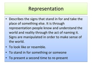 Representation Describes the signs that stand in for and take the place of something else. It is through representation people know and understand the world and reality through the act of naming it. Signs are manipulated in order to make sense of the world. To look like or resemble. To stand in for something or someone To present a second time to re-present 
