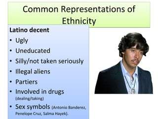 Common Representations of Ethnicity Latino decent Ugly Uneducated Silly/not taken seriously Illegal aliens Partiers Involved in drugs  (dealing/taking) Sex symbols  (Antonio Banderez, Penelope Cruz, Salma Hayek). 