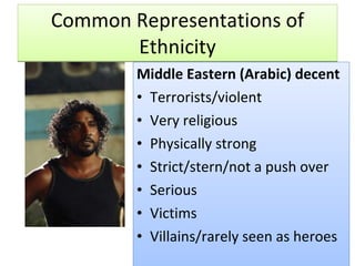 Common Representations of Ethnicity Middle Eastern (Arabic) decent Terrorists/violent Very religious Physically strong Strict/stern/not a push over Serious Victims Villains/rarely seen as heroes 