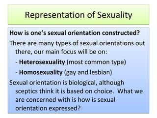 Representation of Sexuality How is one’s sexual orientation constructed?  There are many types of sexual orientations out there, our main focus will be on: -  Heterosexuality  (most common type) -  Homosexuality  (gay and lesbian) Sexual orientation is biological, although sceptics think it is based on choice.  What we are concerned with is how is sexual orientation expressed? 