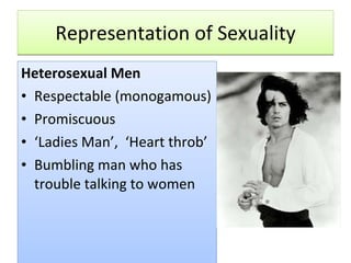 Representation of Sexuality Heterosexual Men Respectable (monogamous) Promiscuous ‘ Ladies Man’,  ‘Heart throb’ Bumbling man who has trouble talking to women 