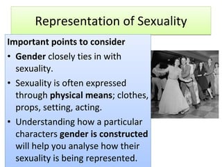 Representation of Sexuality Important points to consider Gender  closely ties in with sexuality. Sexuality is often expressed through  physical means ; clothes, props, setting, acting. Understanding how a particular characters  gender is constructed  will help you analyse how their sexuality is being represented. 