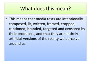 What does this mean? This means that media texts are intentionally composed, lit, written, framed, cropped, captioned, branded, targeted and censored by their producers, and that they are entirely artificial versions of the reality we perceive around us.   