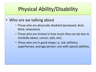 Physical Ability/Disability Who are we talking about Those who are physically disabled (paralysed, deaf, blind, amputees). Those who are limited in how much they can do due to morbidly obese, cancer, aids, etc). Those who are in good shape i.e. star athletes, superheroes, average person, one with special abilities.  