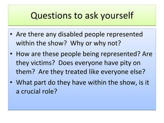 Questions to ask yourself Are there any disabled people represented within the show?  Why or why not? How are these people being represented? Are they victims?  Does everyone have pity on them?  Are they treated like everyone else? What part do they have within the show, is it a crucial role?  