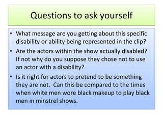 Questions to ask yourself What message are you getting about this specific disability or ability being represented in the clip? Are the actors within the show actually disabled?  If not why do you suppose they chose not to use an actor with a disability? Is it right for actors to pretend to be something they are not.  Can this be compared to the times when white men wore black makeup to play black men in minstrel shows. 