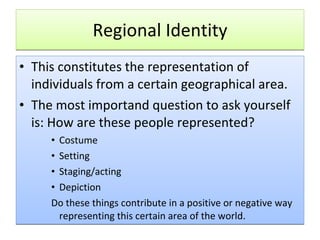 Regional Identity This constitutes the representation of individuals from a certain geographical area.  The most importand question to ask yourself is: How are these people represented? Costume Setting Staging/acting Depiction Do these things contribute in a positive or negative way representing this certain area of the world. 