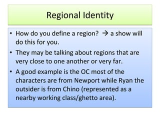 Regional Identity How do you define a region?    a show will do this for you. They may be talking about regions that are very close to one another or very far. A good example is the OC most of the characters are from Newport while Ryan the outsider is from Chino (represented as a nearby working class/ghetto area). 