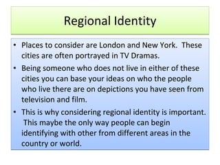 Regional Identity Places to consider are London and New York.  These cities are often portrayed in TV Dramas. Being someone who does not live in either of these cities you can base your ideas on who the people who live there are on depictions you have seen from television and film. This is why considering regional identity is important.  This maybe the only way people can begin identifying with other from different areas in the country or world. 