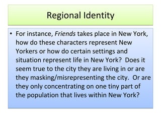 Regional Identity For instance,  Friends  takes place in New York, how do these characters represent New Yorkers or how do certain settings and situation represent life in New York?  Does it seem true to the city they are living in or are they masking/misrepresenting the city.  Or are they only concentrating on one tiny part of the population that lives within New York?  