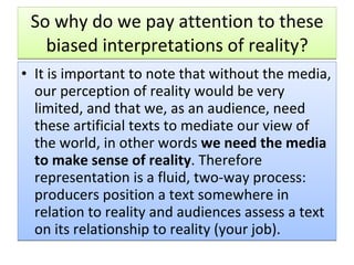 So why do we pay attention to these biased interpretations of reality? It is important to note that without the media, our perception of reality would be very limited, and that we, as an audience, need these artificial texts to mediate our view of the world, in other words  we need the media to make sense of reality . Therefore representation is a fluid, two-way process: producers position a text somewhere in relation to reality and audiences assess a text on its relationship to reality (your job).  