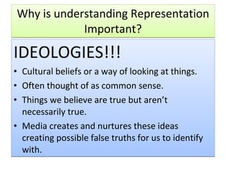 Why is understanding Representation Important? IDEOLOGIES!!! Cultural beliefs or a way of looking at things. Often thought of as common sense. Things we believe are true but aren’t necessarily true. Media creates and nurtures these ideas creating possible false truths for us to identify with. 
