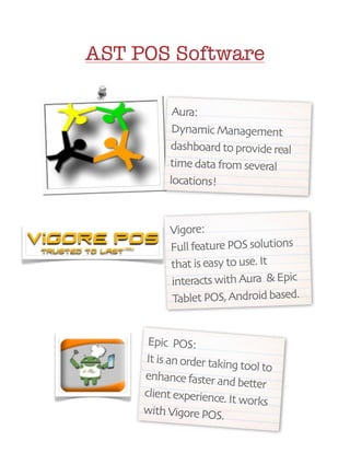 AST POS Software

               Aura:
               Dynamic Management
              dashboard to provide real
              time data from several
              locations!



               Vigore:
               Full feature POS solutions
               that is easy to use. It
               interacts with Aura & Epic
               Tablet POS, Android based.


          Epic POS:
         It is an order takin
                             g tool to
         enhance faster an
                             d better
         client experience.
                            It works
         with Vigore POS.
	               	
 