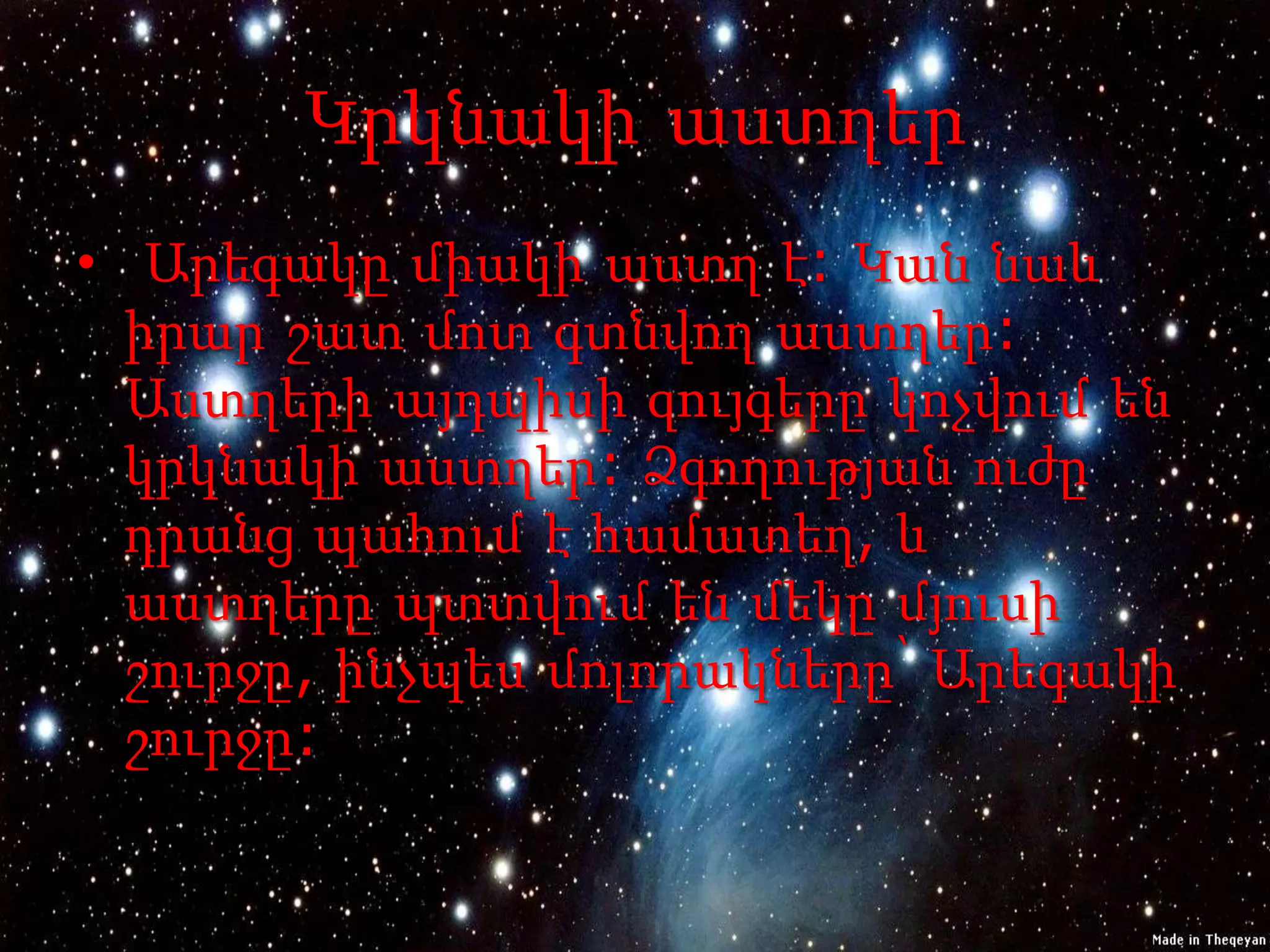 Կրկնակի աստղեր
• Արեգակը միակի աստղ է: Կան նաև
  իրար շատ մոտ գտնվող աստղեր:
  Աստղերի այդպիսի զույգերը կոչվում են
  կրկնակի աստղեր: Ձգողության ուժը
  դրանց պահում է համատեղ, և
  աստղերը պտտվում են մեկը մյուսի
  շուրջը, ինչպես մոլորակները՝ Արեգակի
  շուրջը:
 
