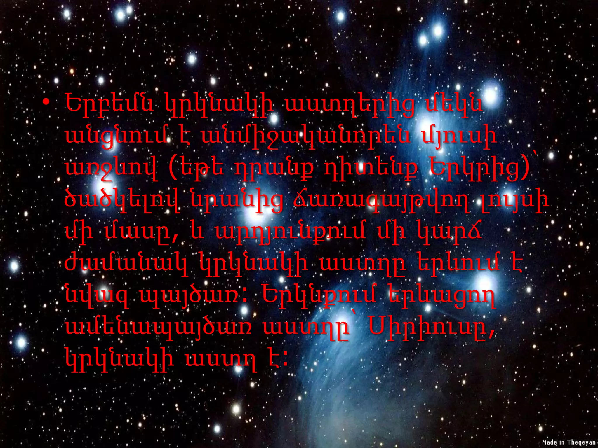 • Երբեմն կրկնակի աստղերից մեկն
  անցնում է անմիջականորեն մյուսի
  առջևով (եթե դրանք դիտենք Երկրից)՝
  ծածկելով նրանից ճառագայթվող լույսի
  մի մասը, և արդյունքում մի կարճ
  ժամանակ կրկնակի աստղը երևում է
  նվազ պայծառ: Երկնքում երևացող
  ամենապայծառ աստղը՝ Սիրիուսը,
  կրկնակի աստղ է:
 