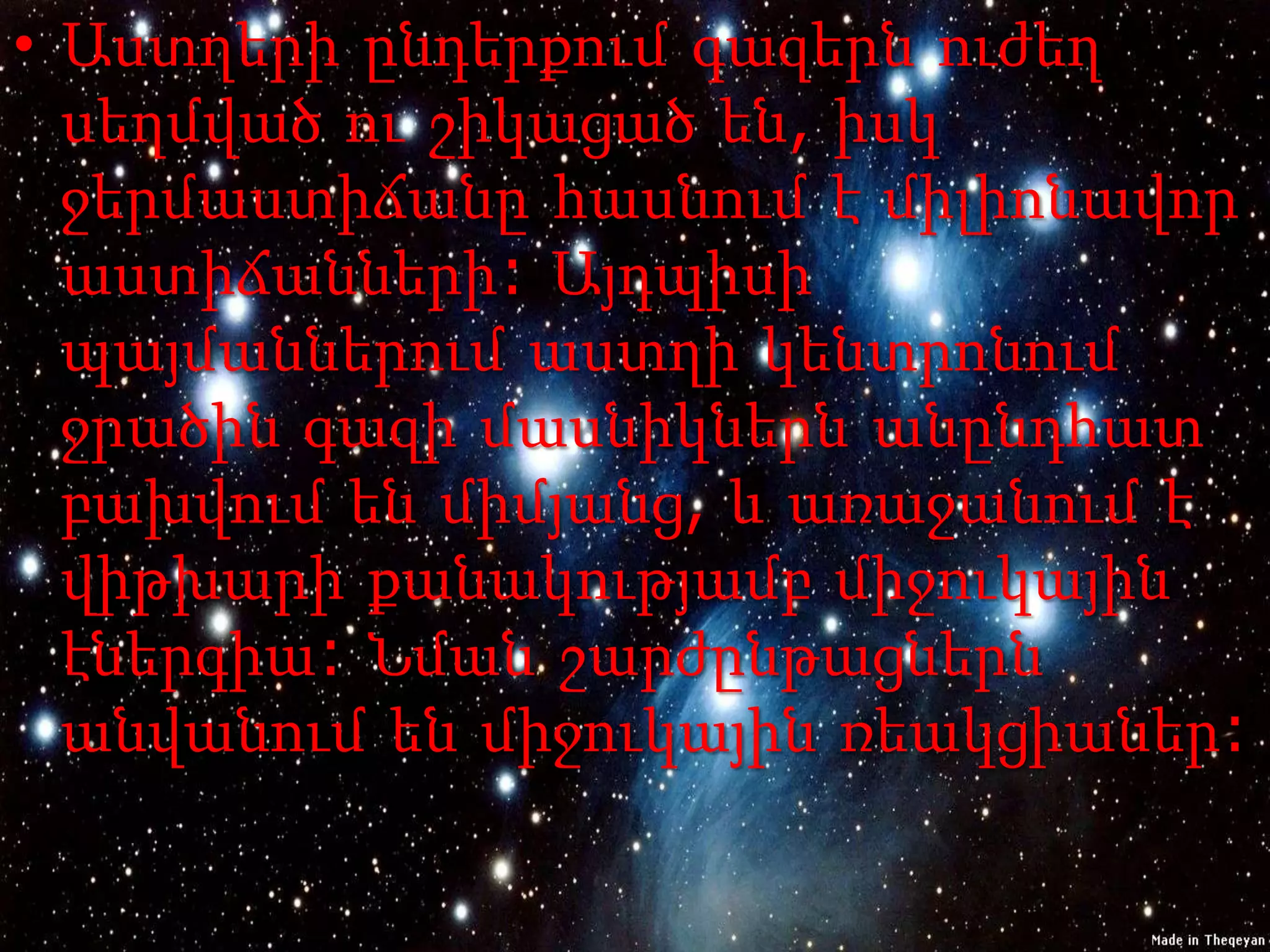 • Աստղերի ընդերքում գազերն ուժեղ
  սեղմված ու շիկացած են, իսկ
  ջերմաստիճանը հասնում է միլիոնավոր
  աստիճանների: Այդպիսի
  պայմաններում աստղի կենտրոնում
  ջրածին գազի մասնիկներն անընդհատ
  բախվում են միմյանց, և առաջանում է
  վիթխարի քանակությամբ միջուկային
  էներգիա: Նման շարժընթացներն
  անվանում են միջուկային ռեակցիաներ:
 