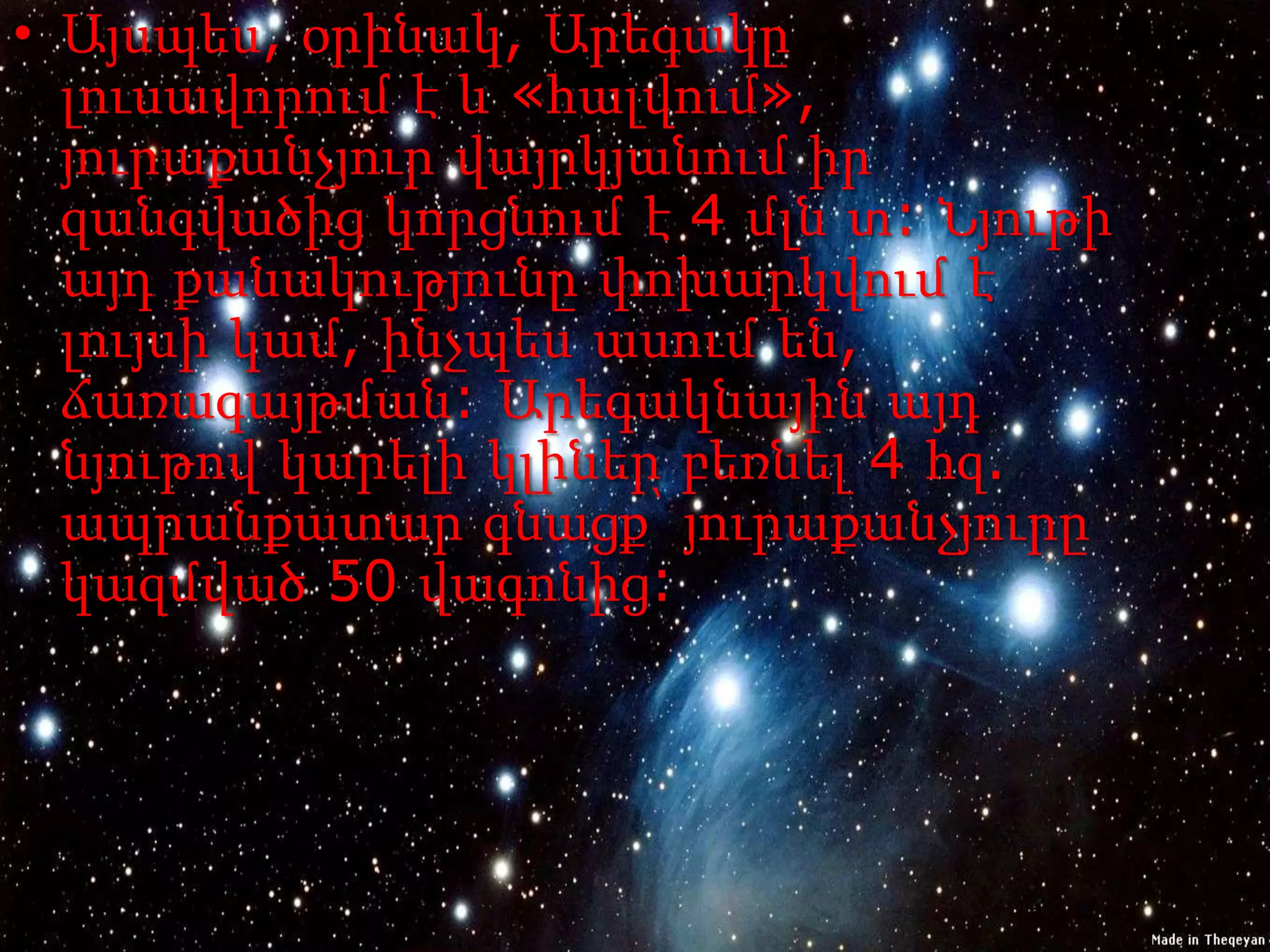 • Այսպես, օրինակ, Արեգակը
  լուսավորում է և «հալվում»,
  յուրաքանչյուր վայրկյանում իր
  զանգվածից կորցնում է 4 մլն տ: Նյութի
  այդ քանակությունը փոխարկվում է
  լույսի կամ, ինչպես ասում են,
  ճառագայթման: Արեգակնային այդ
  նյութով կարելի կլիներ բեռնել 4 հզ.
  ապրանքատար գնացք՝ յուրաքանչյուրը
  կազմված 50 վագոնից:
 