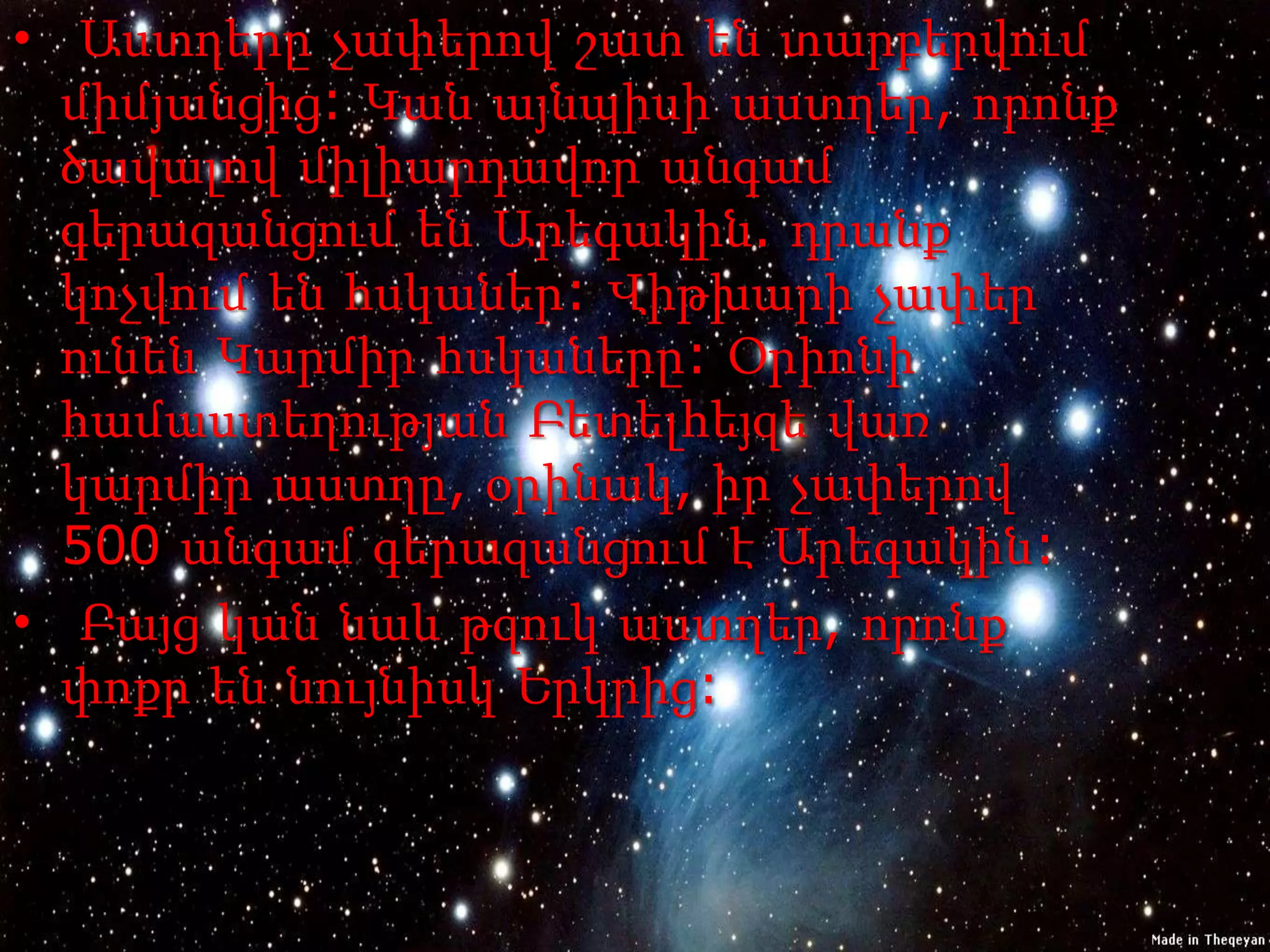 • Աստղերը չափերով շատ են տարբերվում
  միմյանցից: Կան այնպիսի աստղեր, որոնք
  ծավալով միլիարդավոր անգամ
  գերազանցում են Արեգակին. դրանք
  կոչվում են հսկաներ: Վիթխարի չափեր
  ունեն Կարմիր հսկաները: Օրիոնի
  համաստեղության Բետելհեյզե վառ
  կարմիր աստղը, օրինակ, իր չափերով
  500 անգամ գերազանցում է Արեգակին:
• Բայց կան նաև թզուկ աստղեր, որոնք
  փոքր են նույնիսկ Երկրից:
 