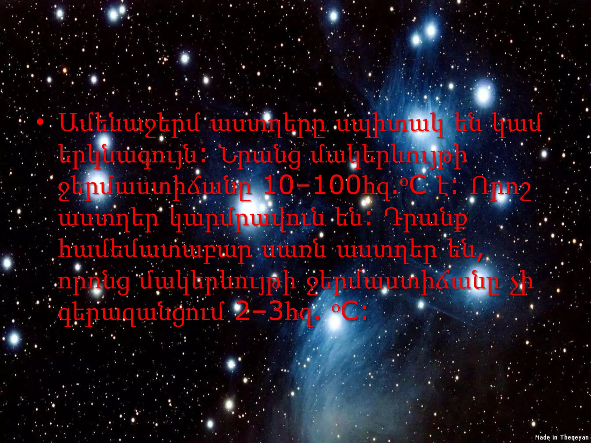 • Ամենաջերմ աստղերը սպիտակ են կամ
  երկնագույն: Նրանց մակերևույթի
  ջերմաստիճանը 10–100հզ.օC է: Որոշ
  աստղեր կարմրավուն են: Դրանք
  համեմատաբար սառն աստղեր են,
  որոնց մակերևույթի ջերմաստիճանը չի
  գերազանցում 2–3հզ. օC:
 