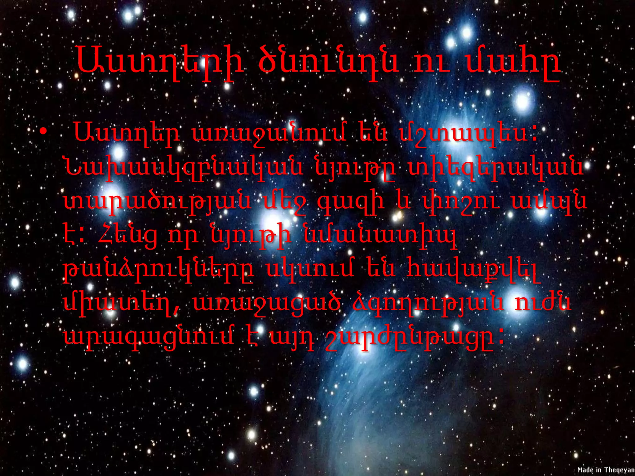Աստղերի ծնունդն ու մահը
• Աստղեր առաջանում են մշտապես:
  Նախասկզբնական նյութը տիեզերական
  տարածության մեջ գազի և փոշու ամպն
  է: Հենց որ նյութի նմանատիպ
  թանձրուկները սկսում են հավաքվել
  միատեղ, առաջացած ձգողության ուժն
  արագացնում է այդ շարժընթացը:
 