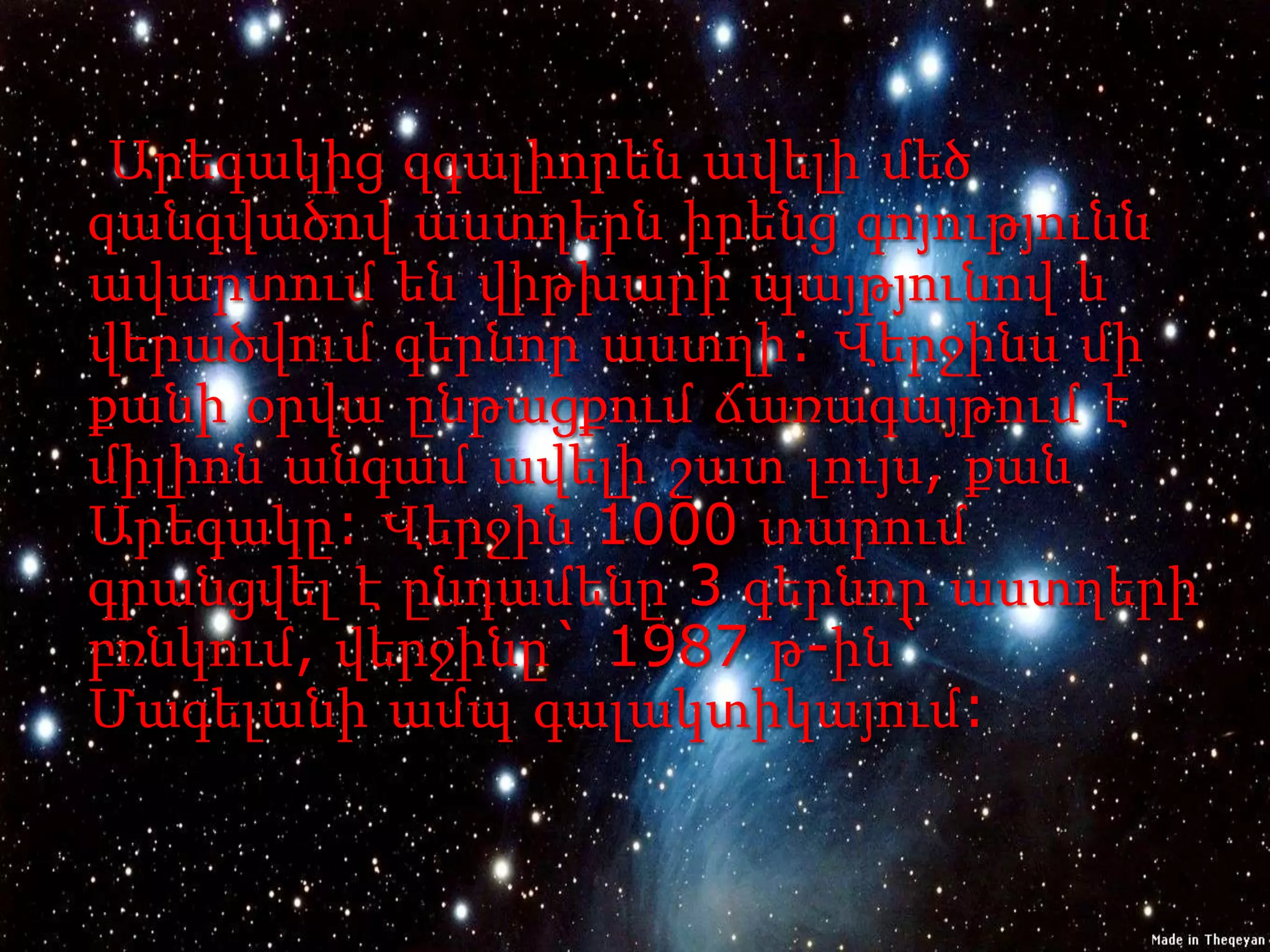 Արեգակից զգալիորեն ավելի մեծ
զանգվածով աստղերն իրենց գոյությունն
ավարտում են վիթխարի պայթյունով և
վերածվում գերնոր աստղի: Վերջինս մի
քանի օրվա ընթացքում ճառագայթում է
միլիոն անգամ ավելի շատ լույս, քան
Արեգակը: Վերջին 1000 տարում
գրանցվել է ընդամենը 3 գերնոր աստղերի
բռնկում, վերջինը` 1987 թ-ին`
Մագելանի ամպ գալակտիկայում:
 