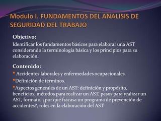 Modulo I. FUNDAMENTOS DEL ANALISIS DE SEGURIDAD DEL TRABAJOObjetivo: Identificar los fundamentos básicos para elaborar una AST considerando la terminología básica y los principios para su elaboración.Contenido: Accidentes laborales y enfermedades ocupacionales.