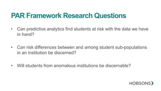 PAR Framework Research Questions
• Can predictive analytics find students at risk with the data we have
in hand?
• Can risk differences between and among student sub-populations
in an institution be discerned?
• Will students from anomalous institutions be discernable?
 