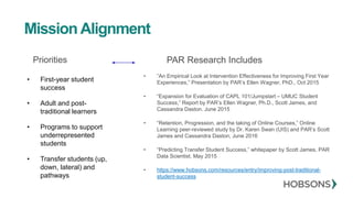 Priorities
• First-year student
success
• Adult and post-
traditional learners
• Programs to support
underrepresented
students
• Transfer students (up,
down, lateral) and
pathways
PAR Research Includes
• ”An Empirical Look at Intervention Effectiveness for Improving First Year
Experiences,” Presentation by PAR’s Ellen Wagner, PhD., Oct 2015
• “Expansion for Evaluation of CAPL 101/Jumpstart – UMUC Student
Success,” Report by PAR’s Ellen Wagner, Ph.D., Scott James, and
Cassandra Daston. June 2015
• “Retention, Progression, and the taking of Online Courses,” Online
Learning peer-reviewed study by Dr. Karen Swan (UIS) and PAR’s Scott
James and Cassandra Daston, June 2016
• “Predicting Transfer Student Success,” whitepaper by Scott James, PAR
Data Scientist. May 2015
• https://www.hobsons.com/resources/entry/improving-post-traditional-
student-success
Mission Alignment
 