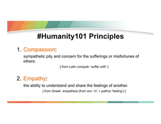 #Humanity101 Principles
1.  Compassion:
sympathetic pity and concern for the sufferings or misfortunes of
others.
[ from L...