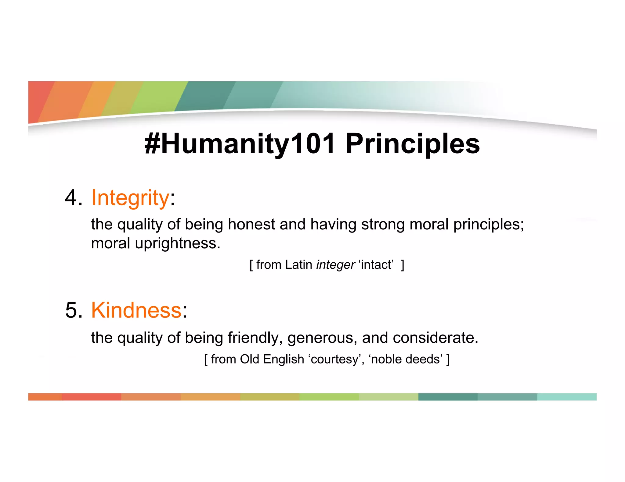 #Humanity101 Principles
4.  Integrity:
the quality of being honest and having strong moral principles;
moral uprightness.
[ from Latin integer ‘intact’ ]

5.  Kindness:
the quality of being friendly, generous, and considerate.
[ from Old English ‘courtesy’, ‘noble deeds’ ]

 